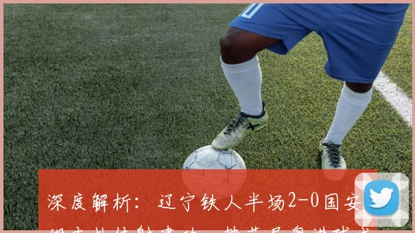 深度解析:辽宁铁人半场2-0国安,姆本扎传射建功,热菲尼奥进球成关键