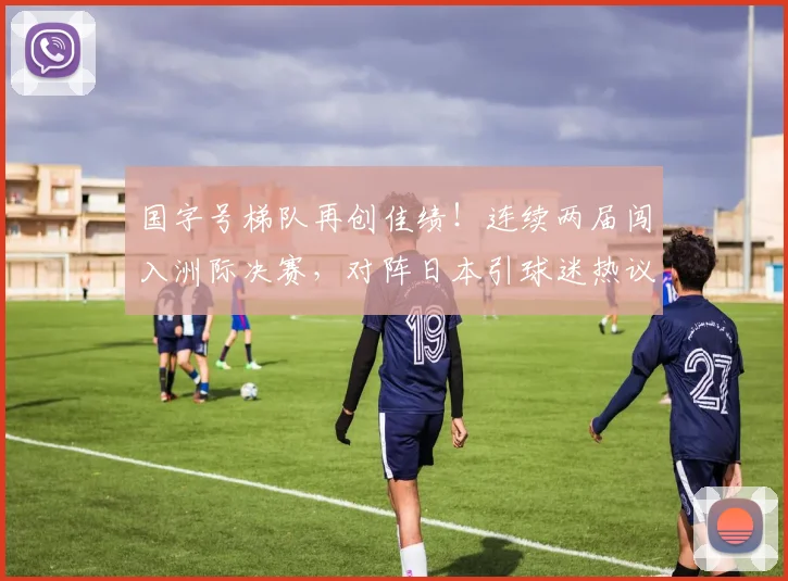 国字号梯队再创佳绩！连续两届闯入洲际决赛，对阵日本引球迷热议