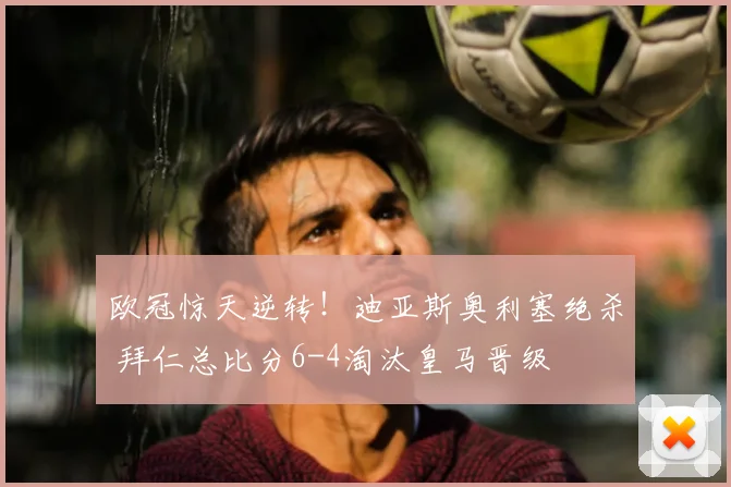 欧冠惊天逆转!迪亚斯奥利塞绝杀 拜仁总比分6-4淘汰皇马晋级