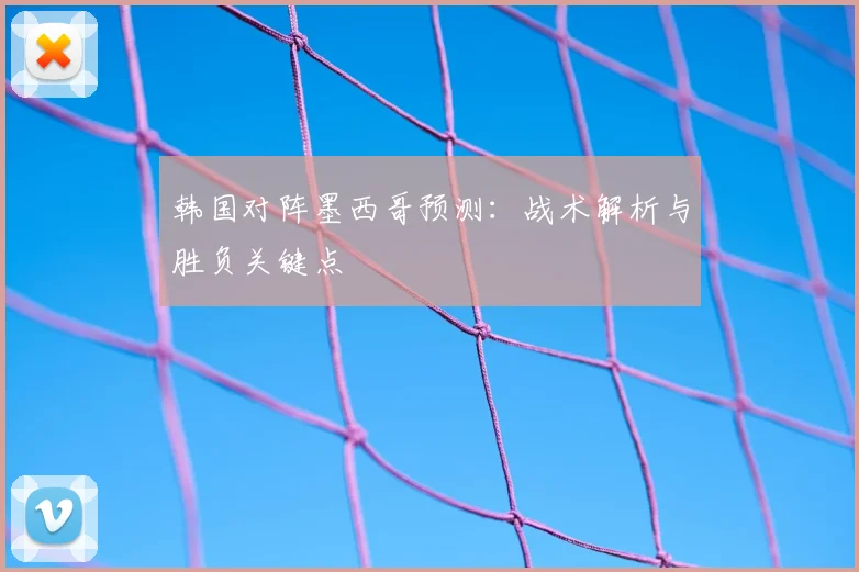 韩国对阵墨西哥预测：战术解析与胜负关键点