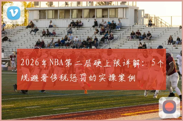 2026年NBA第二层硬上限详解：5个规避奢侈税惩罚的实操案例